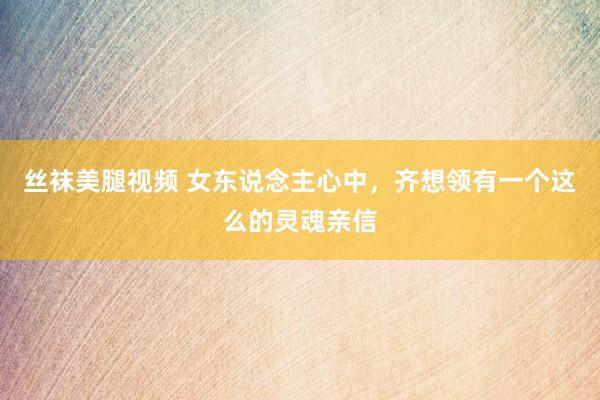丝袜美腿视频 女东说念主心中，齐想领有一个这么的灵魂亲信