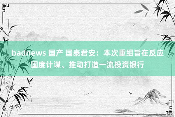 badnews 国产 国泰君安：本次重组旨在反应国度计谋、推动打造一流投资银行