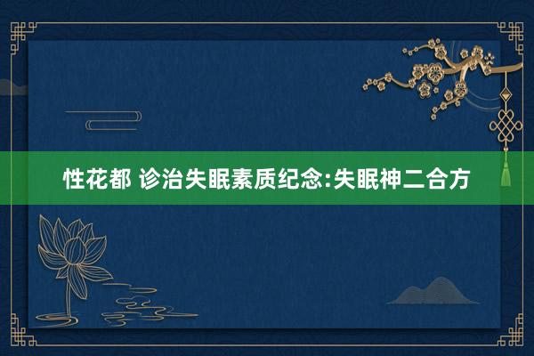 性花都 诊治失眠素质纪念:失眠神二合方