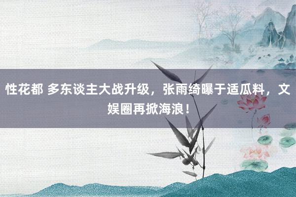 性花都 多东谈主大战升级，张雨绮曝于适瓜料，文娱圈再掀海浪！