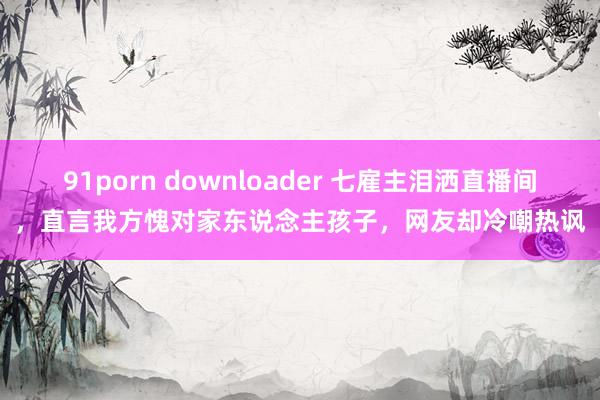91porn downloader 七雇主泪洒直播间，直言我方愧对家东说念主孩子，网友却冷嘲热讽
