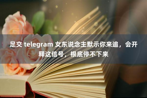 足交 telegram 女东说念主默示你来追，会开释这信号，根底停不下来