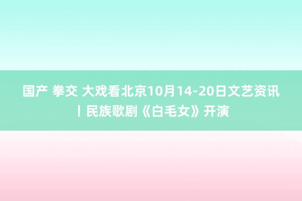 国产 拳交 大戏看北京10月14-20日文艺资讯丨民族歌剧《白毛女》开演