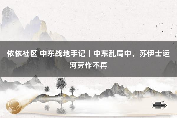 依依社区 中东战地手记｜中东乱局中，苏伊士运河劳作不再