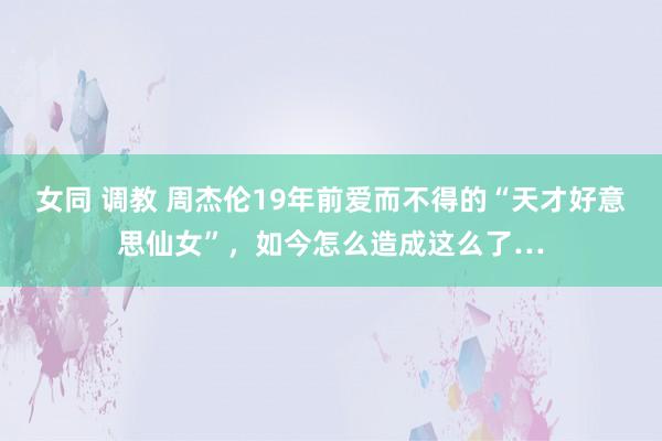 女同 调教 周杰伦19年前爱而不得的“天才好意思仙女”，如今怎么造成这么了…