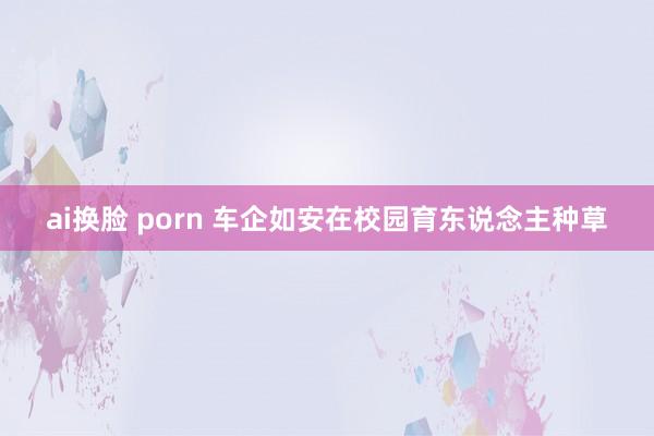 ai换脸 porn 车企如安在校园育东说念主种草