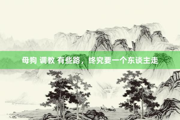 母狗 调教 有些路，终究要一个东谈主走
