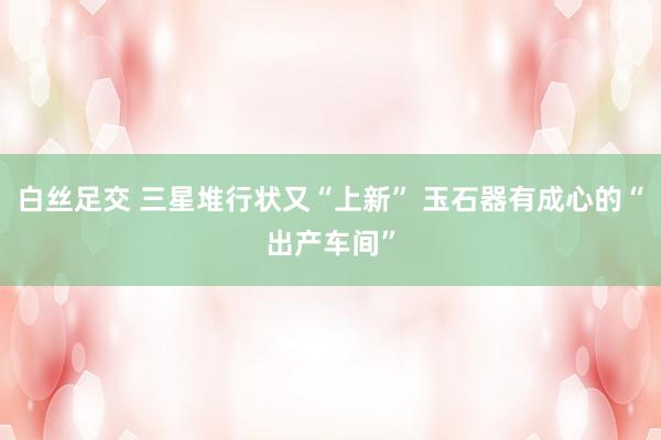 白丝足交 三星堆行状又“上新” 玉石器有成心的“出产车间”