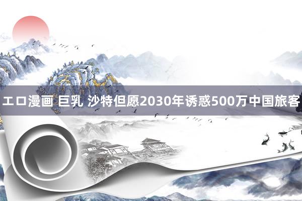 エロ漫画 巨乳 沙特但愿2030年诱惑500万中国旅客