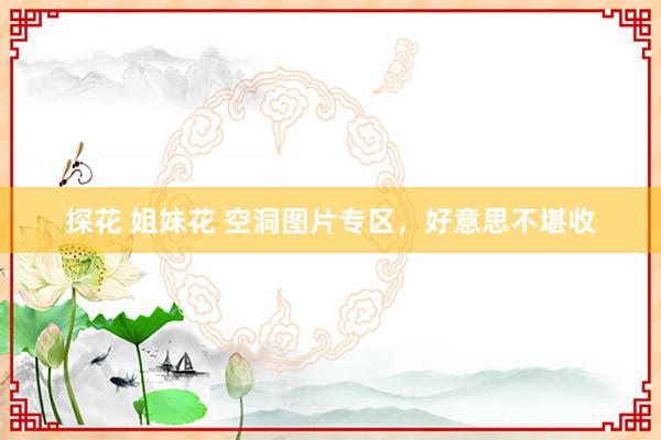 探花 姐妹花 空洞图片专区，好意思不堪收