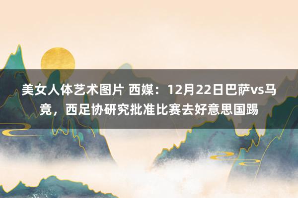 美女人体艺术图片 西媒：12月22日巴萨vs马竞，西足协研究批准比赛去好意思国踢