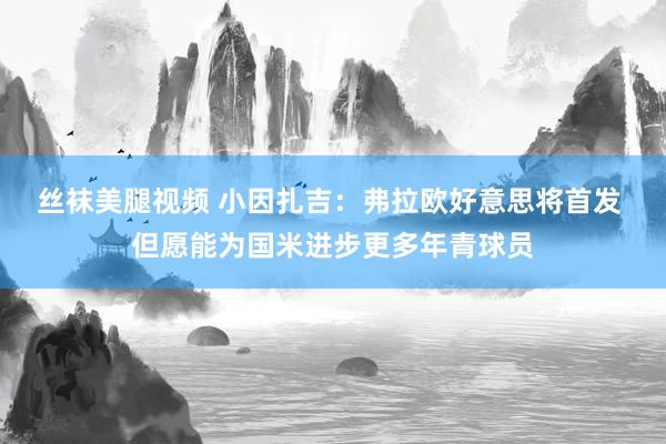 丝袜美腿视频 小因扎吉：弗拉欧好意思将首发 但愿能为国米进步更多年青球员