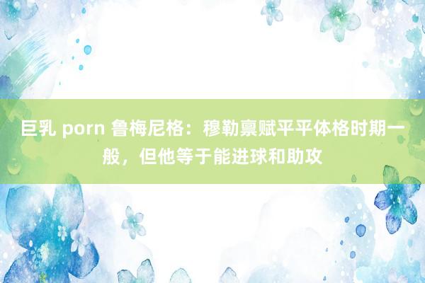 巨乳 porn 鲁梅尼格：穆勒禀赋平平体格时期一般，但他等于能进球和助攻