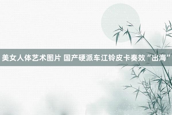 美女人体艺术图片 国产硬派车江铃皮卡奏效“出海”