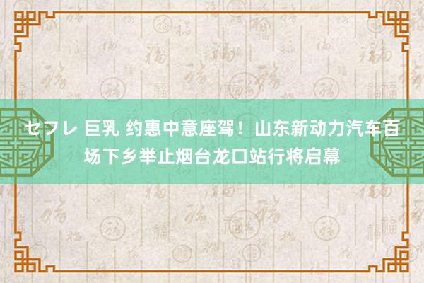セフレ 巨乳 约惠中意座驾！山东新动力汽车百场下乡举止烟台龙口站行将启幕