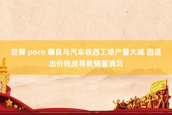 巨臀 porn 曝良马汽车铁西工场产量大减 因退出价钱战导致销量消沉