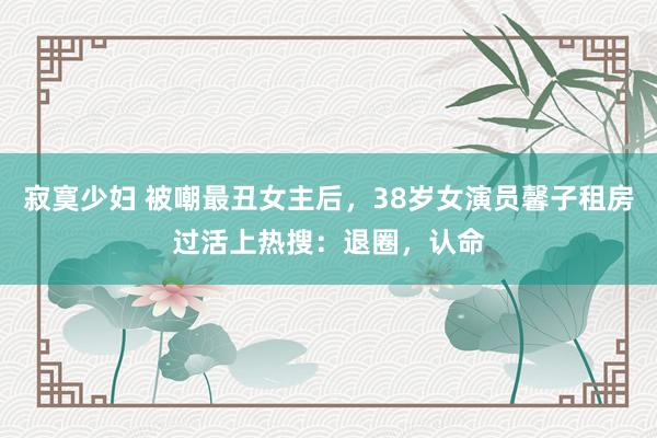 寂寞少妇 被嘲最丑女主后，38岁女演员馨子租房过活上热搜：退圈，认命