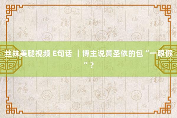 丝袜美腿视频 E句话 ｜博主说黄圣依的包“一眼假”？