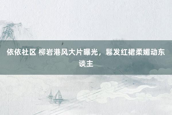 依依社区 柳岩港风大片曝光，鬈发红裙柔媚动东谈主