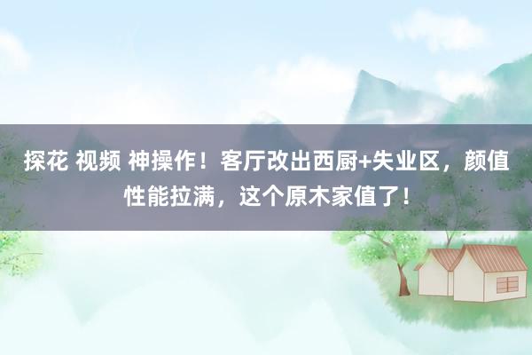 探花 视频 神操作！客厅改出西厨+失业区，颜值性能拉满，这个原木家值了！