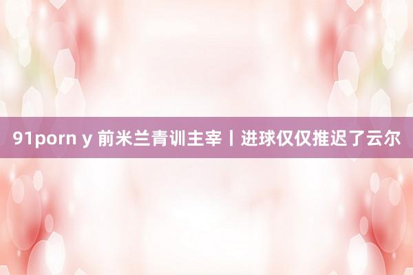 91porn y 前米兰青训主宰丨进球仅仅推迟了云尔