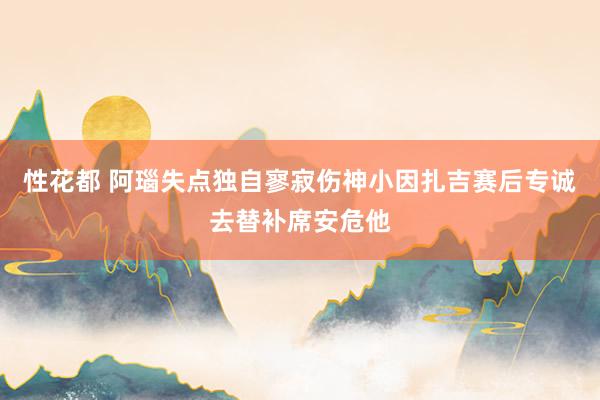 性花都 阿瑙失点独自寥寂伤神小因扎吉赛后专诚去替补席安危他