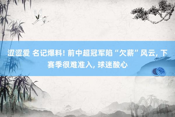 涩涩爱 名记爆料! 前中超冠军陷“欠薪”风云， 下赛季很难准入， 球迷酸心