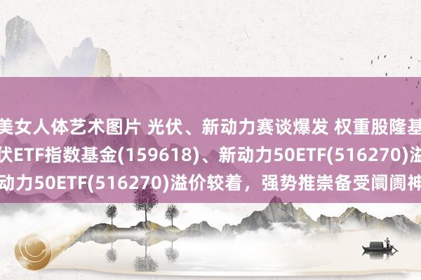 美女人体艺术图片 光伏、新动力赛谈爆发 权重股隆基绿能强势涨停，光伏ETF指数基金(159618)、新动力50ETF(516270)溢价较着，强势推崇备受阛阓神往