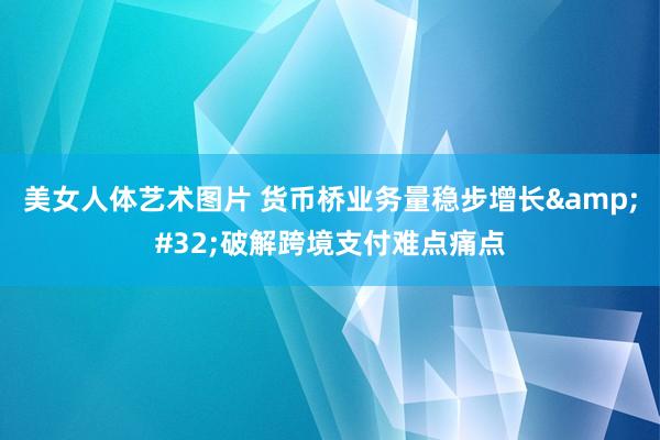 美女人体艺术图片 货币桥业务量稳步增长&#32;破解跨境支付难点痛点