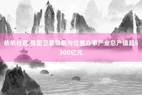 依依社区 我国卫星导航与位置办事产业总产值超5300亿元
