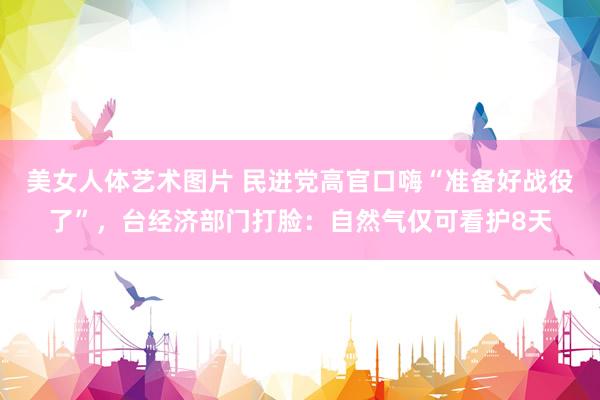 美女人体艺术图片 民进党高官口嗨“准备好战役了”，台经济部门打脸：自然气仅可看护8天