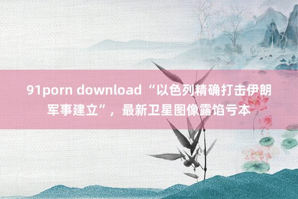 91porn download “以色列精确打击伊朗军事建立”，最新卫星图像露馅亏本