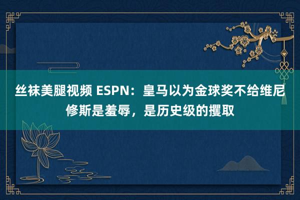 丝袜美腿视频 ESPN：皇马以为金球奖不给维尼修斯是羞辱，是历史级的攫取