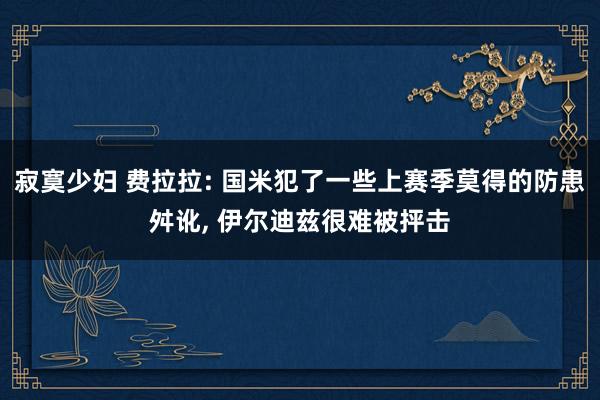 寂寞少妇 费拉拉: 国米犯了一些上赛季莫得的防患舛讹， 伊尔迪兹很难被抨击