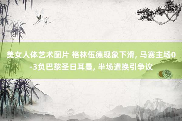 美女人体艺术图片 格林伍德现象下滑， 马赛主场0-3负巴黎圣日耳曼， 半场遭换引争议