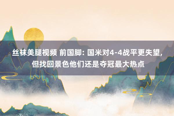 丝袜美腿视频 前国脚: 国米对4-4战平更失望， 但找回景色他们还是夺冠最大热点