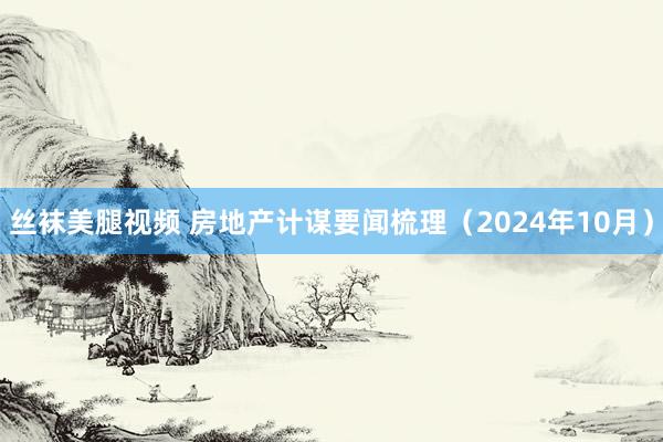 丝袜美腿视频 房地产计谋要闻梳理（2024年10月）