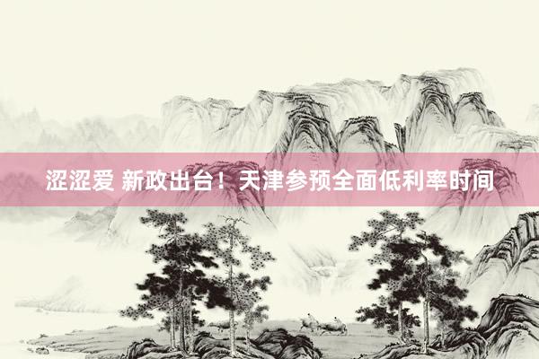 涩涩爱 新政出台！天津参预全面低利率时间