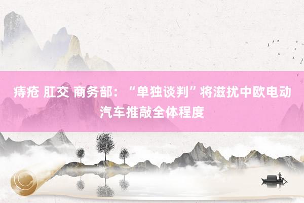 痔疮 肛交 商务部：“单独谈判”将滋扰中欧电动汽车推敲全体程度