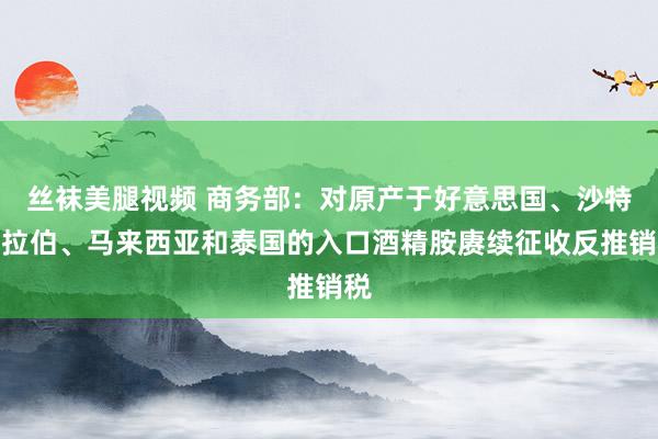 丝袜美腿视频 商务部：对原产于好意思国、沙特阿拉伯、马来西亚和泰国的入口酒精胺赓续征收反推销税