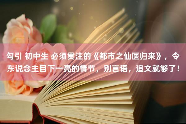 勾引 初中生 必须贯注的《都市之仙医归来》，令东说念主目下一亮的情节，别言语，追文就够了！