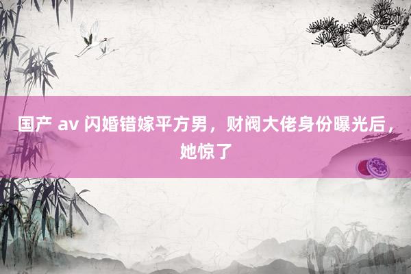 国产 av 闪婚错嫁平方男，财阀大佬身份曝光后，她惊了
