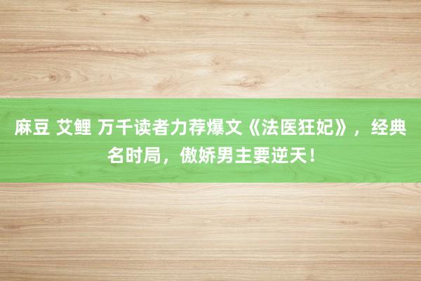 麻豆 艾鲤 万千读者力荐爆文《法医狂妃》，经典名时局，傲娇男主要逆天！