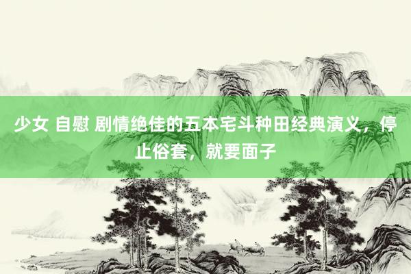 少女 自慰 剧情绝佳的五本宅斗种田经典演义，停止俗套，就要面子