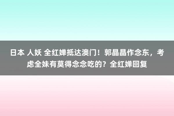 日本 人妖 全红婵抵达澳门！郭晶晶作念东，考虑全妹有莫得念念吃的？全红婵回复