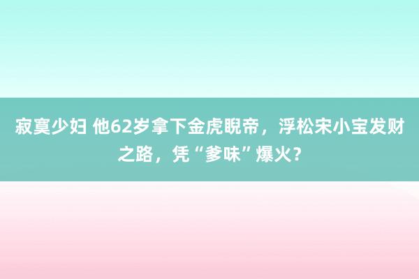 寂寞少妇 他62岁拿下金虎睨帝，浮松宋小宝发财之路，凭“爹味”爆火？