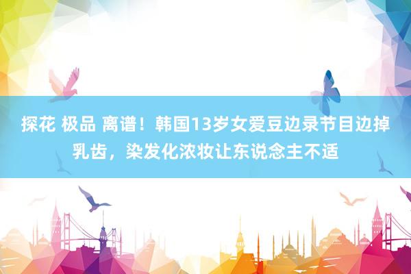 探花 极品 离谱！韩国13岁女爱豆边录节目边掉乳齿，染发化浓妆让东说念主不适