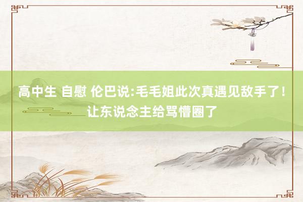 高中生 自慰 伦巴说:毛毛姐此次真遇见敌手了！让东说念主给骂懵圈了