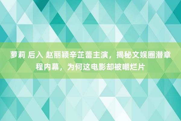 萝莉 后入 赵丽颖辛芷蕾主演，揭秘文娱圈潜章程内幕，为何这电影却被嘲烂片