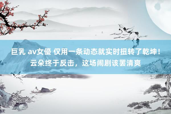 巨乳 av女優 仅用一条动态就实时扭转了乾坤！云朵终于反击，这场闹剧该罢清爽